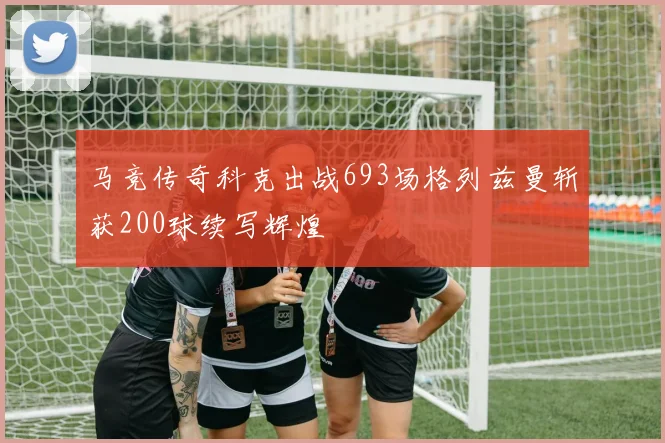 马竞传奇科克出战693场格列兹曼斩获200球续写辉煌