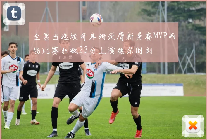 全票当选埃奇库姆荣膺新秀赛MVP两场比赛狂砍23分上演绝杀时刻
