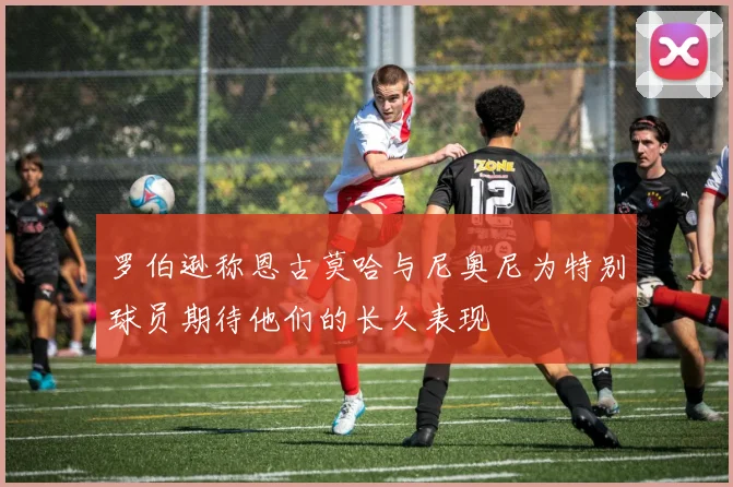 罗伯逊称恩古莫哈与尼奥尼为特别球员期待他们的长久表现