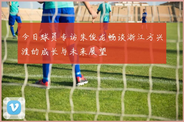 今日球员专访朱俊龙畅谈浙江方兴渡的成长与未来展望