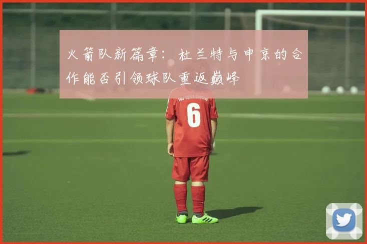 火箭队新篇章：杜兰特与申京的合作能否引领球队重返巅峰