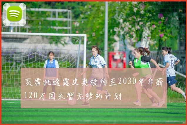 莫雷托透露皮奥续约至2030年年薪120万国米暂无续约计划