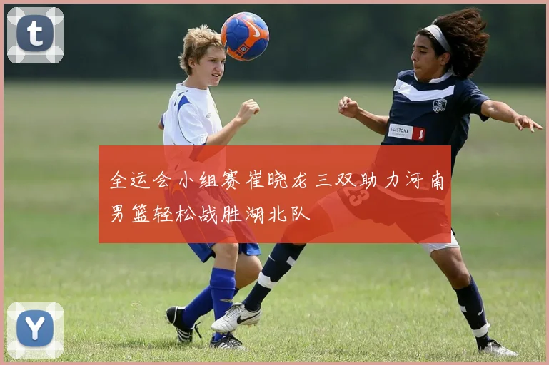 全运会小组赛崔晓龙三双助力河南男篮轻松战胜湖北队