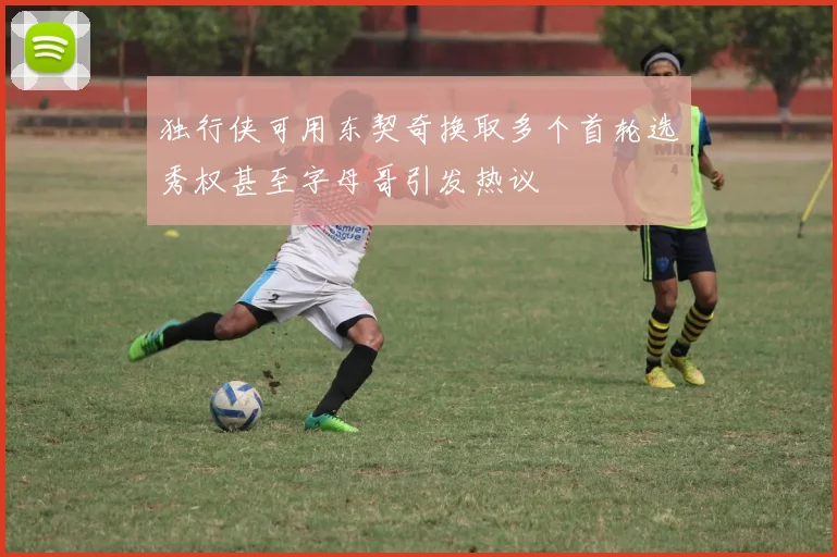 独行侠可用东契奇换取多个首轮选秀权甚至字母哥引发热议