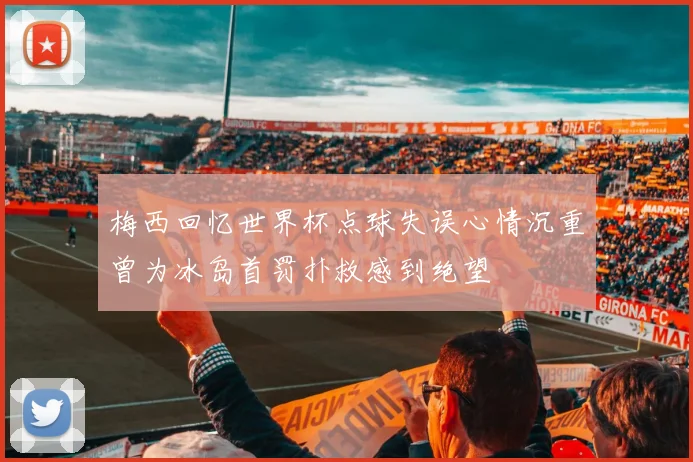 梅西回忆世界杯点球失误心情沉重曾为冰岛首罚扑救感到绝望
