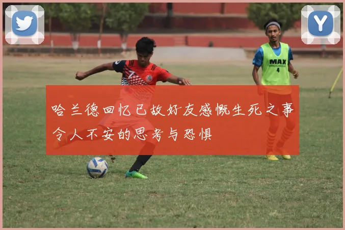 哈兰德回忆已故好友感慨生死之事令人不安的思考与恐惧