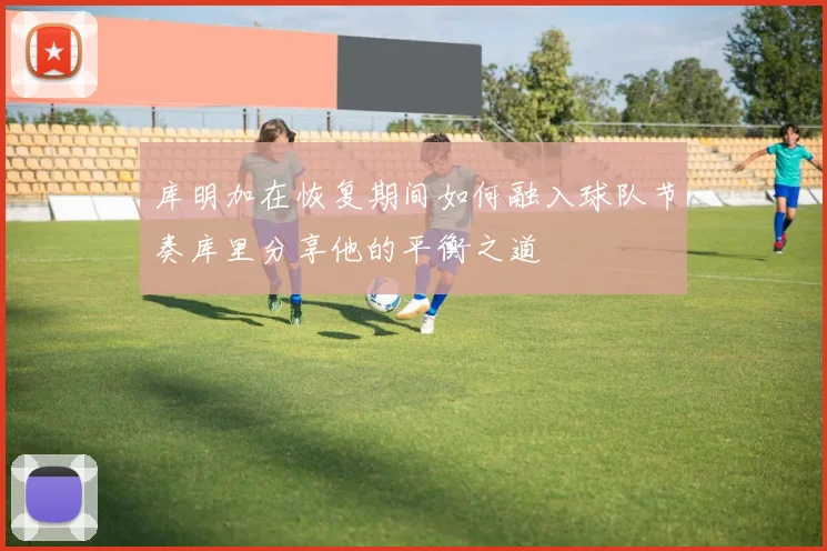 库明加在恢复期间如何融入球队节奏库里分享他的平衡之道