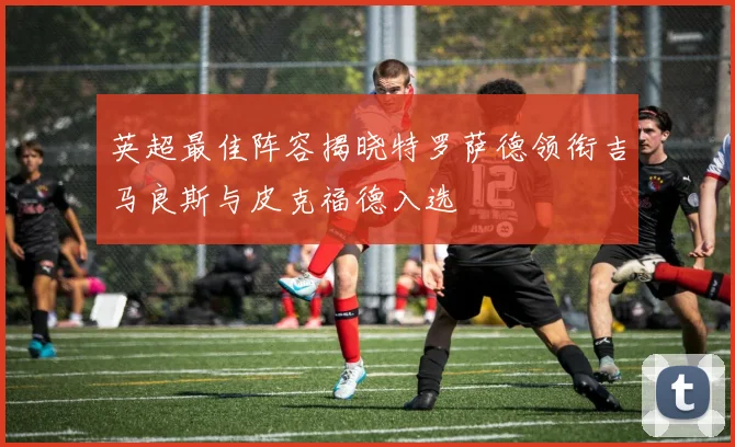 英超最佳阵容揭晓特罗萨德领衔吉马良斯与皮克福德入选
