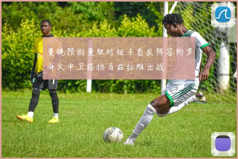 曼晚预测曼联对纽卡首发阵容约罗海文中卫搭档马兹拉维出战
