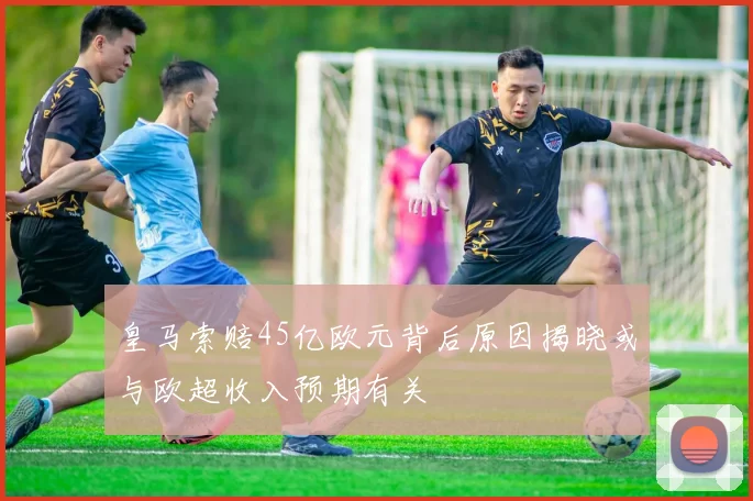 皇马索赔45亿欧元背后原因揭晓或与欧超收入预期有关