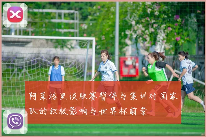 阿莱格里谈联赛暂停与集训对国家队的积极影响与世界杯前景