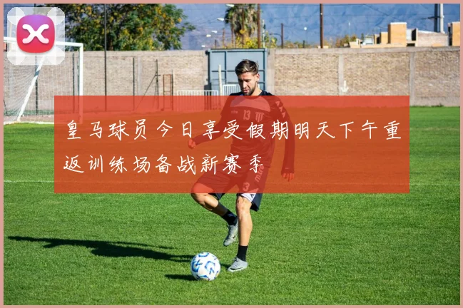 皇马球员今日享受假期明天下午重返训练场备战新赛季
