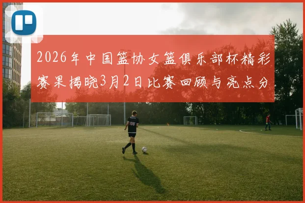2026年中国篮协女篮俱乐部杯精彩赛果揭晓3月2日比赛回顾与亮点分析