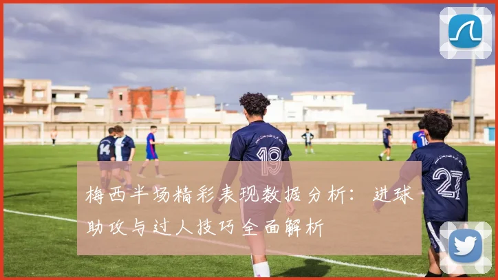 梅西半场精彩表现数据分析：进球助攻与过人技巧全面解析