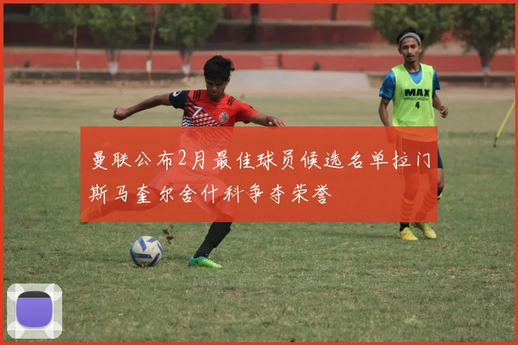曼联公布2月最佳球员候选名单拉门斯马奎尔舍什科争夺荣誉