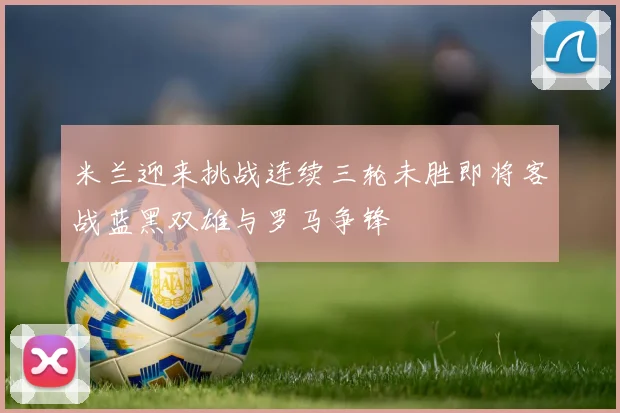 米兰迎来挑战连续三轮未胜即将客战蓝黑双雄与罗马争锋