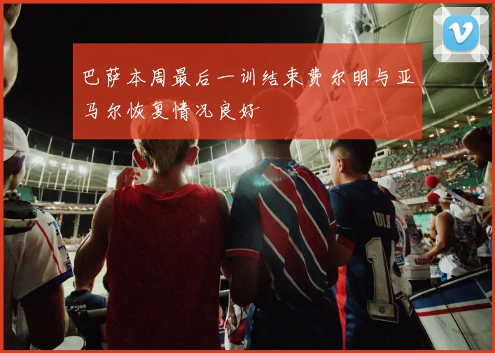 巴萨本周最后一训结束费尔明与亚马尔恢复情况良好