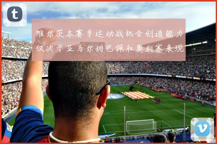 维尔茨本赛季运动战机会创造能力仅次于亚马尔姆巴佩和奥利塞表现突出