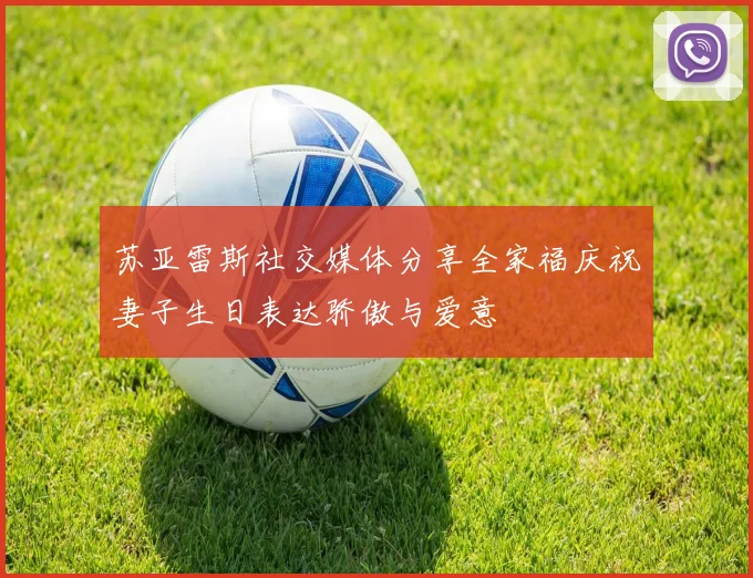 苏亚雷斯社交媒体分享全家福庆祝妻子生日表达骄傲与爱意