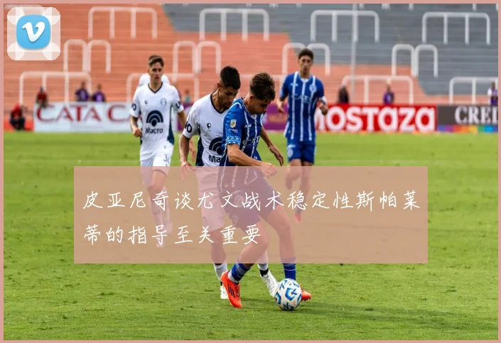 皮亚尼奇谈尤文战术稳定性斯帕莱蒂的指导至关重要