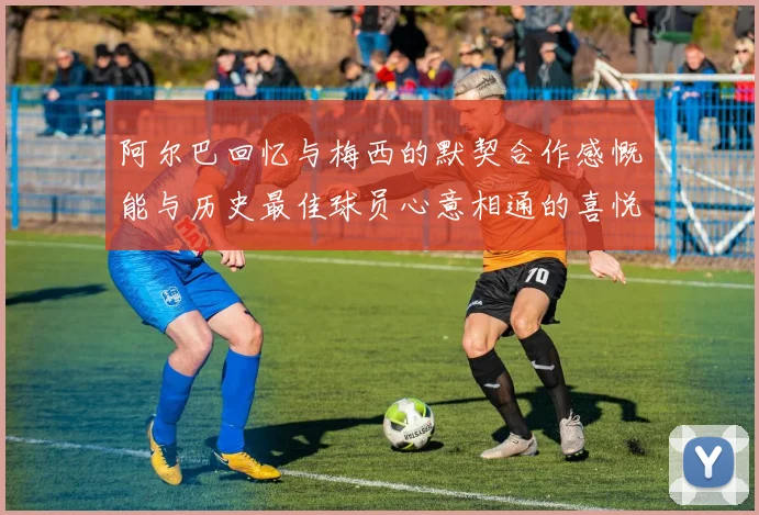 阿尔巴回忆与梅西的默契合作感慨能与历史最佳球员心意相通的喜悦