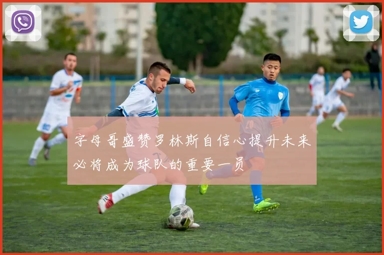 字母哥盛赞罗林斯自信心提升未来必将成为球队的重要一员