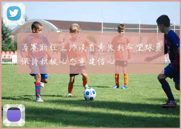 马赛新任主帅谈首秀失利希望球员保持积极心态重建信心