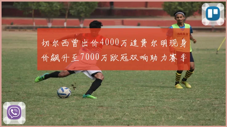 切尔西曾出价4000万追费尔明现身价飙升至7000万欧冠双响助力赛季双10