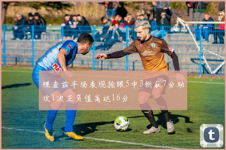 理查兹半场表现抢眼5中3斩获7分助攻1次正负值高达16分