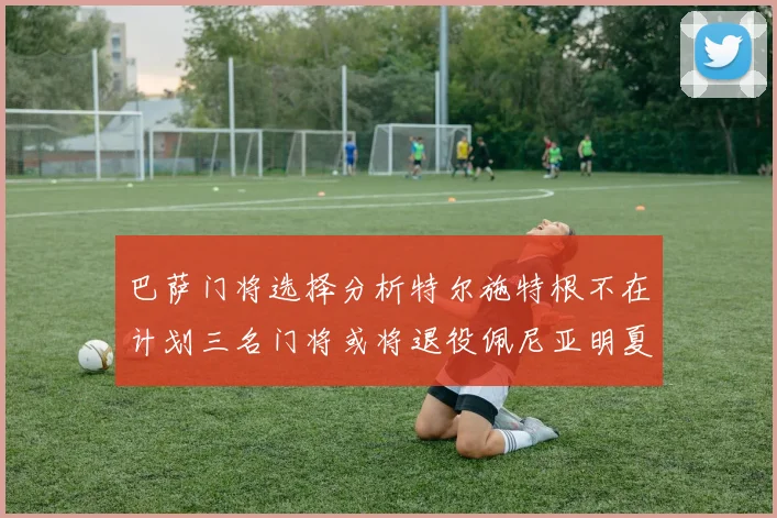 巴萨门将选择分析特尔施特根不在计划三名门将或将退役佩尼亚明夏回归展望