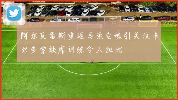 阿尔瓦雷斯重返马竞合练引关注卡尔多索缺席训练令人担忧
