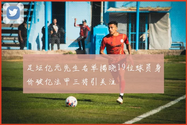 足坛亿元先生名单揭晓19位球员身价破亿法甲三将引关注