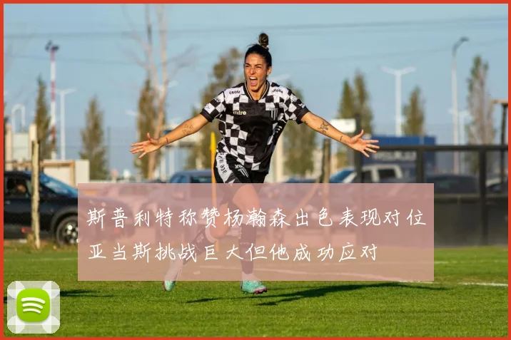 斯普利特称赞杨瀚森出色表现对位亚当斯挑战巨大但他成功应对