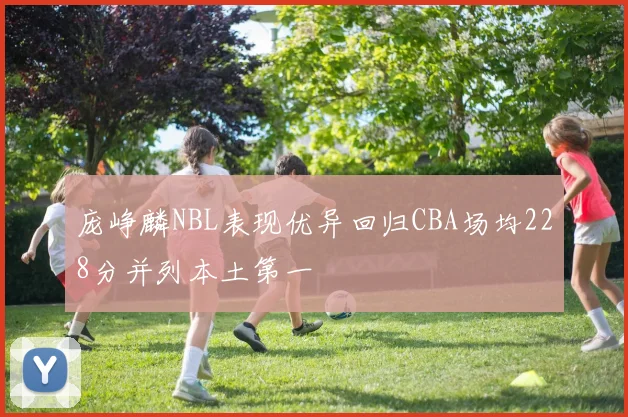庞峥麟NBL表现优异回归CBA场均228分并列本土第一