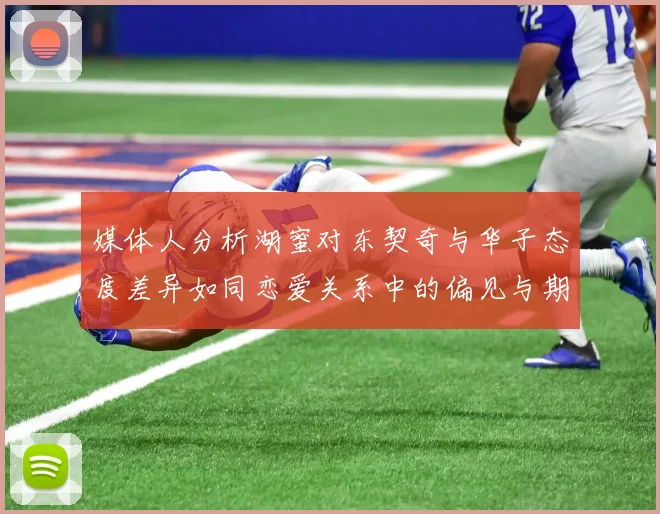 媒体人分析湖蜜对东契奇与华子态度差异如同恋爱关系中的偏见与期待