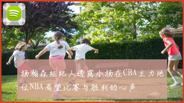 杨瀚森经纪人透露小杨在CBA主力地位NBA渴望比赛与胜利的心声