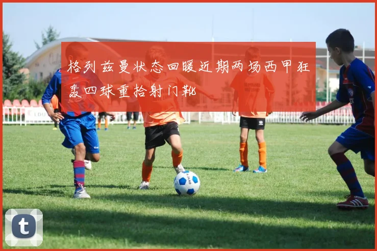 格列兹曼状态回暖近期两场西甲狂轰四球重拾射门靴